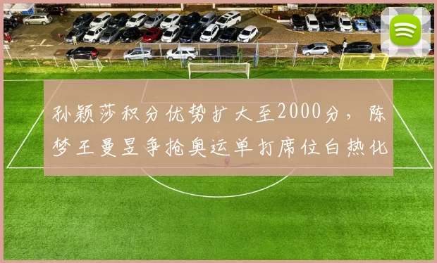 孙颖莎积分优势扩大至2000分,陈梦王曼昱争抢奥运单打席位白热化