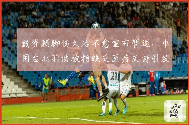 戴资颖脚伤久治不愈宣布暂退，中国台北羽协被指缺乏医疗支持引发众怒