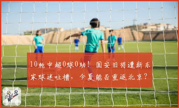 10轮中超0球0助！国安旧将遭新东家球迷吐槽，今夏能否重返北京？