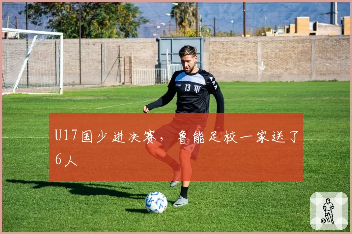 U17国少进决赛,鲁能足校一家送了6人