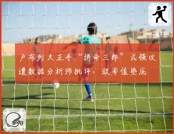 卢布列夫正手“拼命三郎”式强攻遭数据分析师批评,效率值垫底