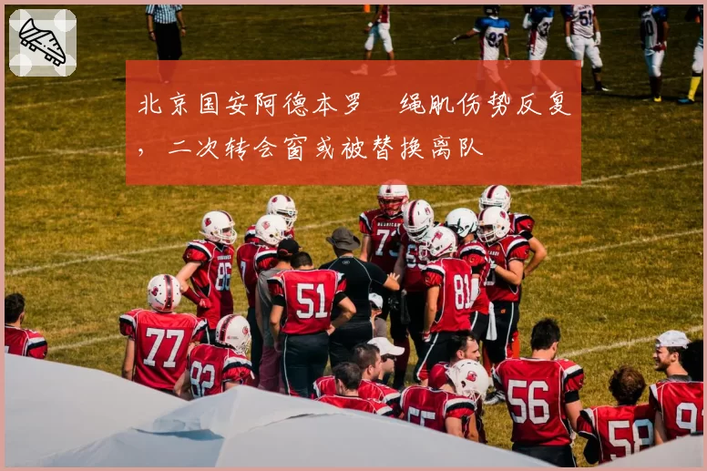 北京国安阿德本罗腘绳肌伤势反复，二次转会窗或被替换离队