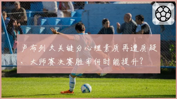 卢布列夫关键分心理素质再遭质疑，大师赛决赛胜率何时能提升？