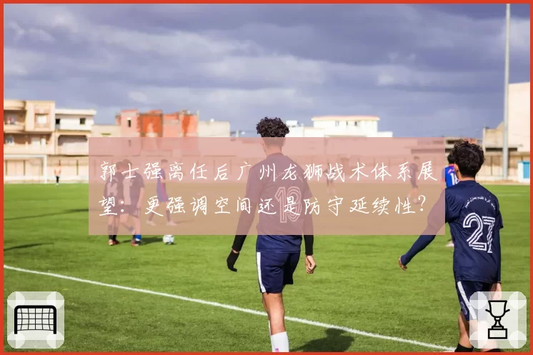 郭士强离任后广州龙狮战术体系展望：更强调空间还是防守延续性？