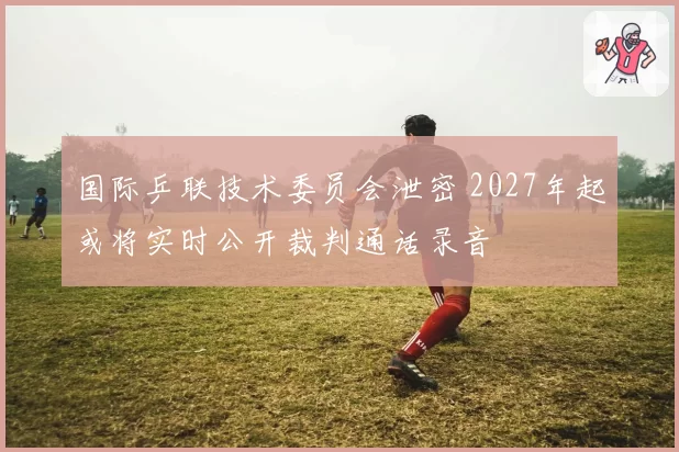 国际乒联技术委员会泄密 2027年起或将实时公开裁判通话录音