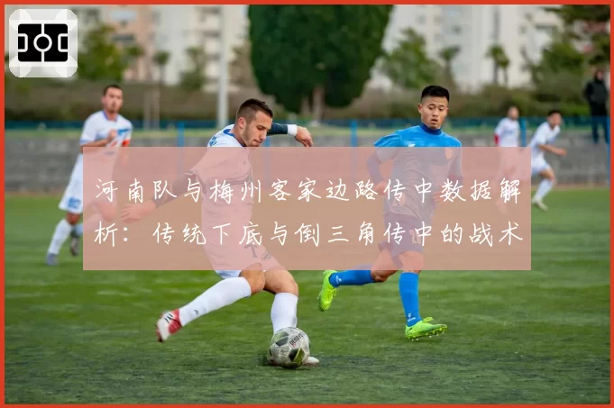 河南队与梅州客家边路传中数据解析：传统下底与倒三角传中的战术选择