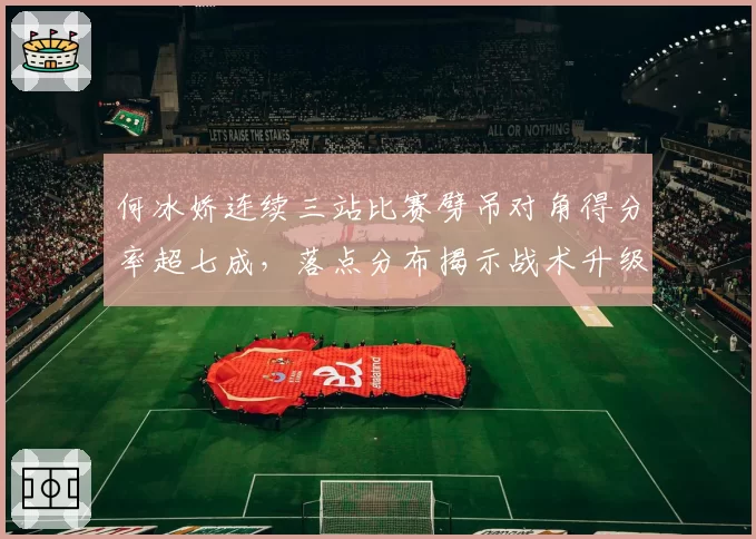 何冰娇连续三站比赛劈吊对角得分率超七成，落点分布揭示战术升级