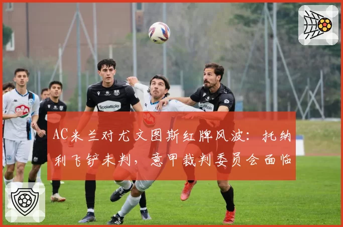 AC米兰对尤文图斯红牌风波:托纳利飞铲未判,意甲裁判委员会面临改组