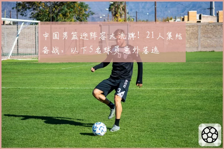 中国男篮迎阵容大洗牌!21人集结备战,以下5名球员意外落选