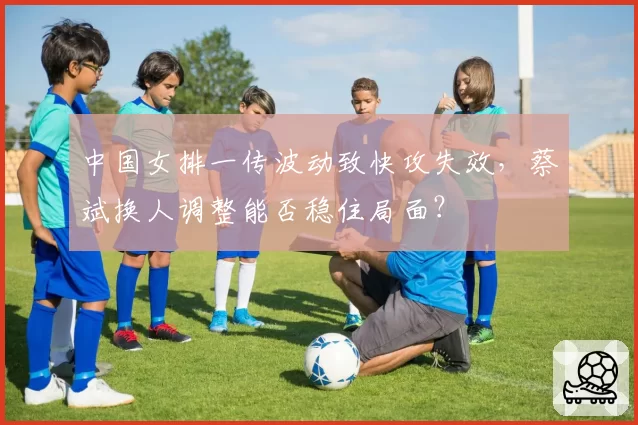 中国女排一传波动致快攻失效，蔡斌换人调整能否稳住局面？
