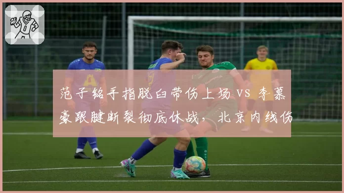 范子铭手指脱臼带伤上场 vs 李慕豪跟腱断裂彻底休战，北京内线伤病风险选择对比