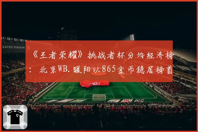 《王者荣耀》挑战者杯分均经济榜：北京WB.暖阳以865金币稳居榜首