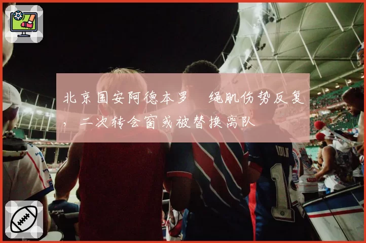 北京国安阿德本罗腘绳肌伤势反复，二次转会窗或被替换离队