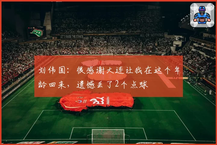 刘伟国:很感谢大连让我在这个年龄回来,遗憾丢了2个点球