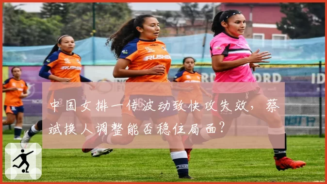 中国女排一传波动致快攻失效，蔡斌换人调整能否稳住局面？