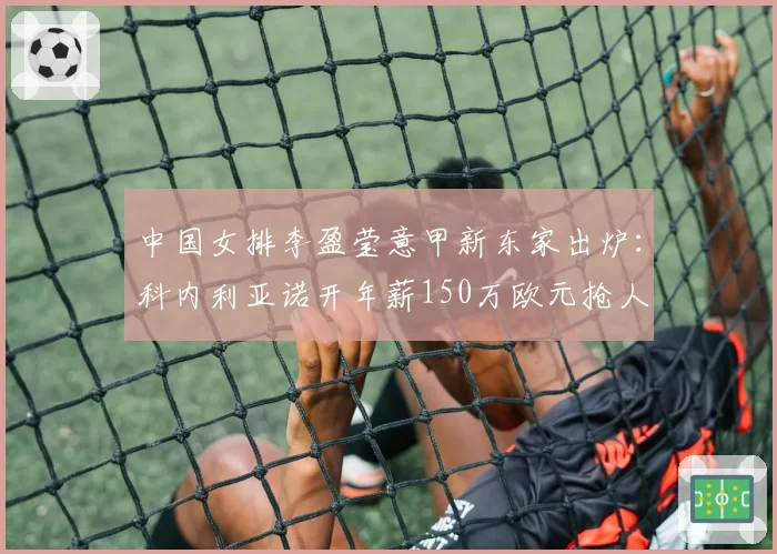 中国女排李盈莹意甲新东家出炉:科内利亚诺开年薪150万欧元抢人