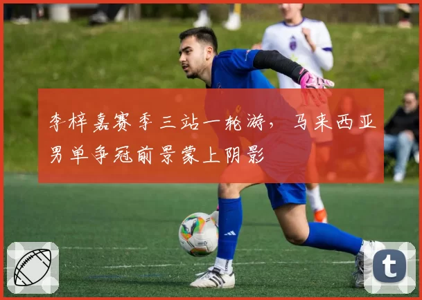 李梓嘉赛季三站一轮游,马来西亚男单争冠前景蒙上阴影