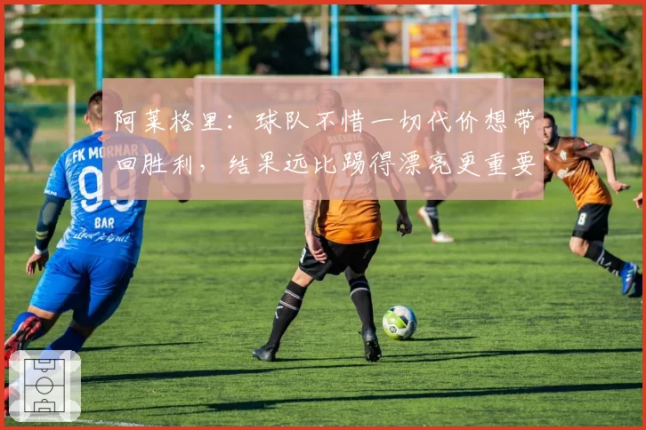 阿莱格里：球队不惜一切代价想带回胜利，结果远比踢得漂亮更重要