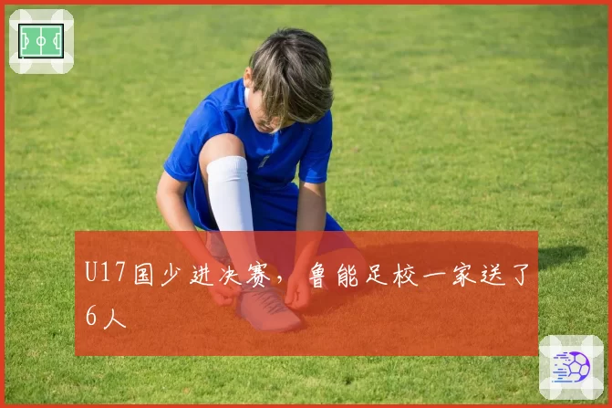 U17国少进决赛，鲁能足校一家送了6人