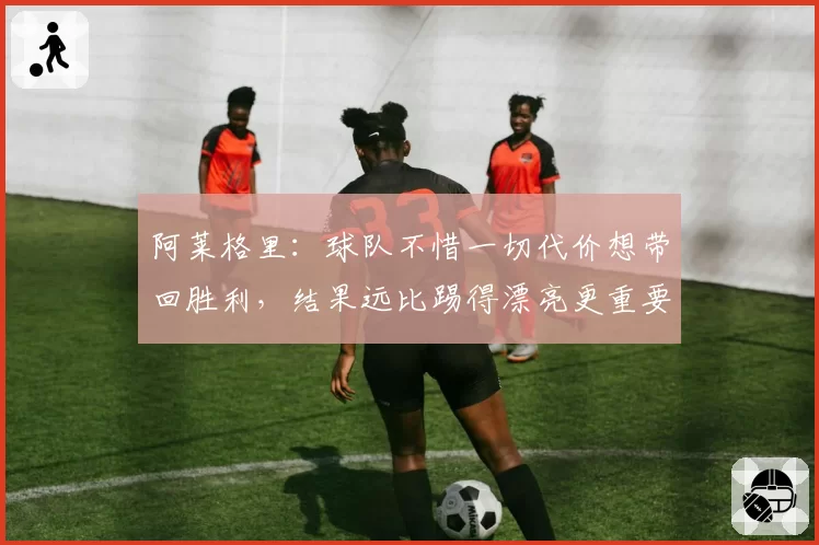 阿莱格里：球队不惜一切代价想带回胜利，结果远比踢得漂亮更重要