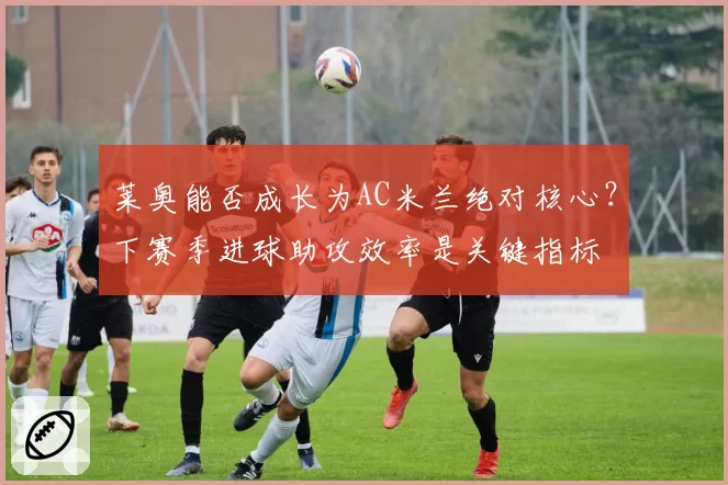 莱奥能否成长为AC米兰绝对核心？下赛季进球助攻效率是关键指标