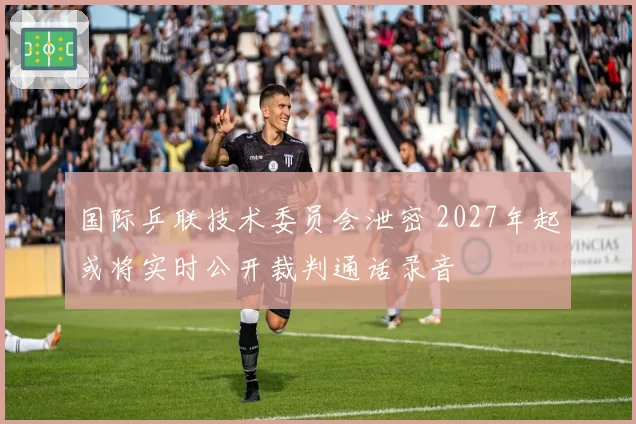 国际乒联技术委员会泄密 2027年起或将实时公开裁判通话录音