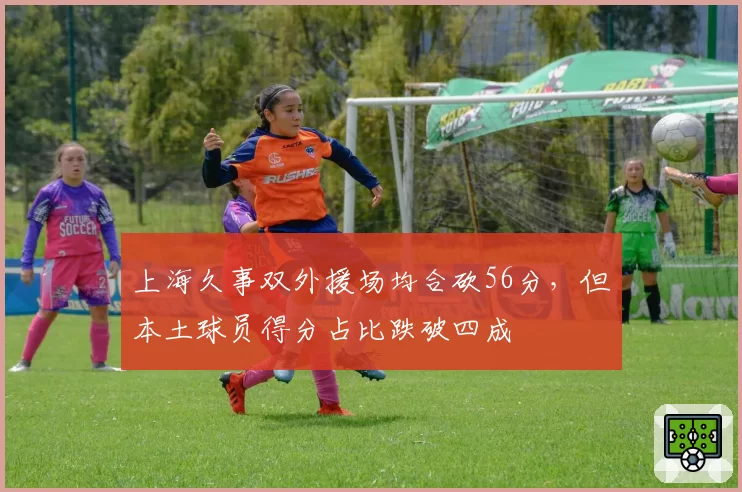 上海久事双外援场均合砍56分,但本土球员得分占比跌破四成