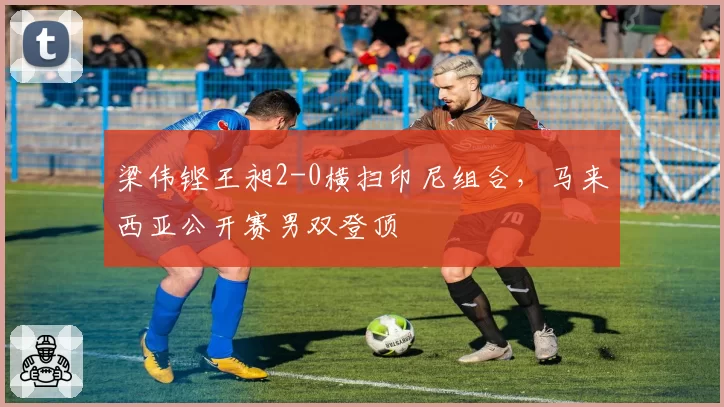 梁伟铿王昶2-0横扫印尼组合，马来西亚公开赛男双登顶