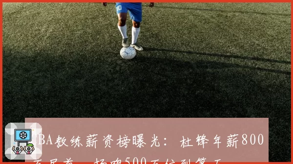 CBA教练薪资榜曝光:杜锋年薪800万居首,杨鸣500万位列第五