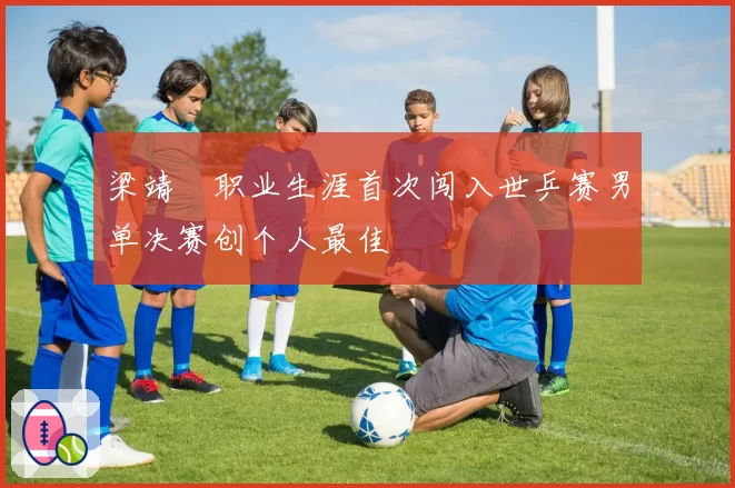 梁靖崑职业生涯首次闯入世乒赛男单决赛创个人最佳