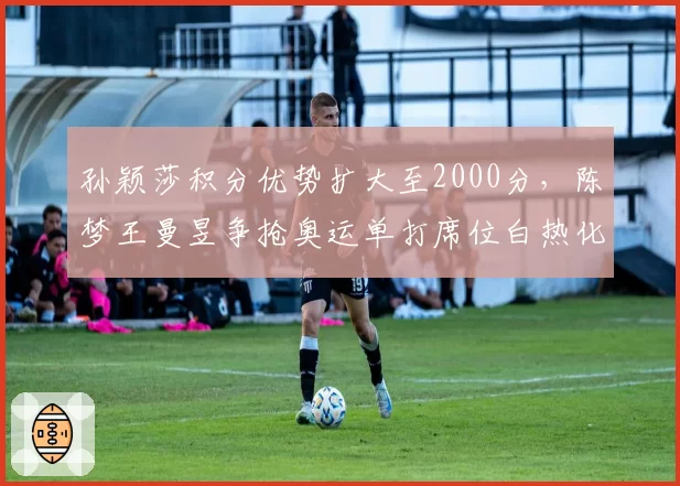 孙颖莎积分优势扩大至2000分，陈梦王曼昱争抢奥运单打席位白热化