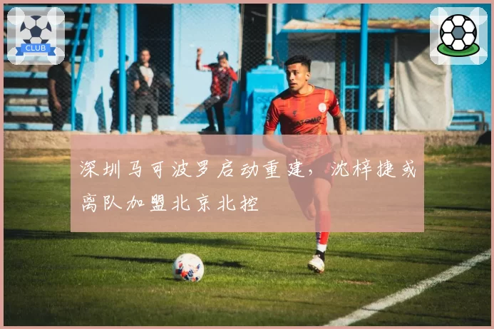 深圳马可波罗启动重建，沈梓捷或离队加盟北京北控