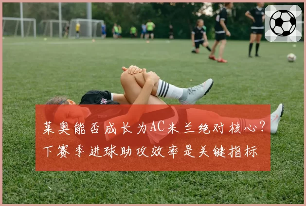 莱奥能否成长为AC米兰绝对核心？下赛季进球助攻效率是关键指标